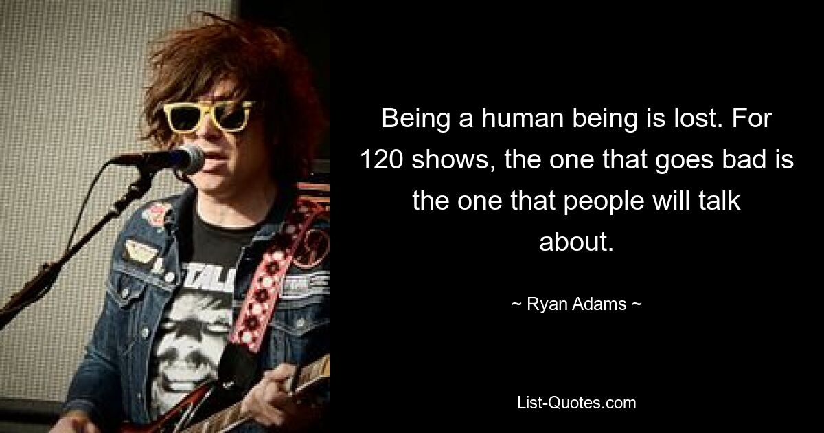 Being a human being is lost. For 120 shows, the one that goes bad is the one that people will talk about. — © Ryan Adams