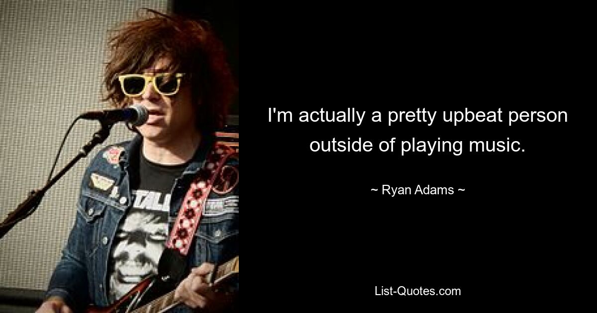 I'm actually a pretty upbeat person outside of playing music. — © Ryan Adams