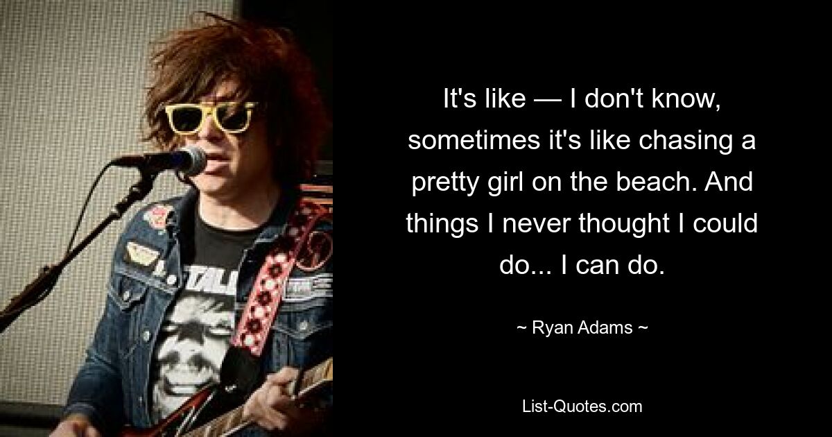 It's like — I don't know, sometimes it's like chasing a pretty girl on the beach. And things I never thought I could do... I can do. — © Ryan Adams