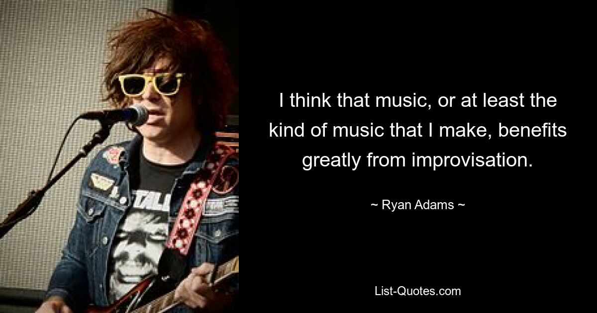 I think that music, or at least the kind of music that I make, benefits greatly from improvisation. — © Ryan Adams