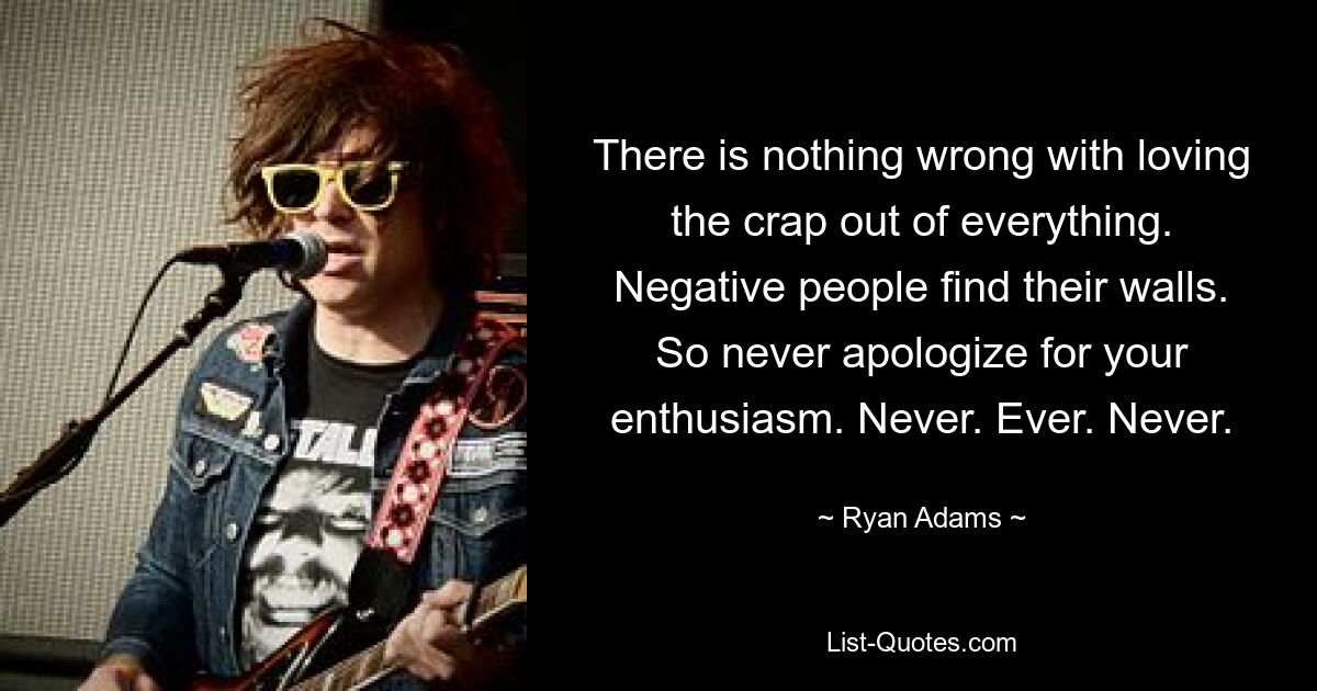 There is nothing wrong with loving the crap out of everything. Negative people find their walls. So never apologize for your enthusiasm. Never. Ever. Never. — © Ryan Adams