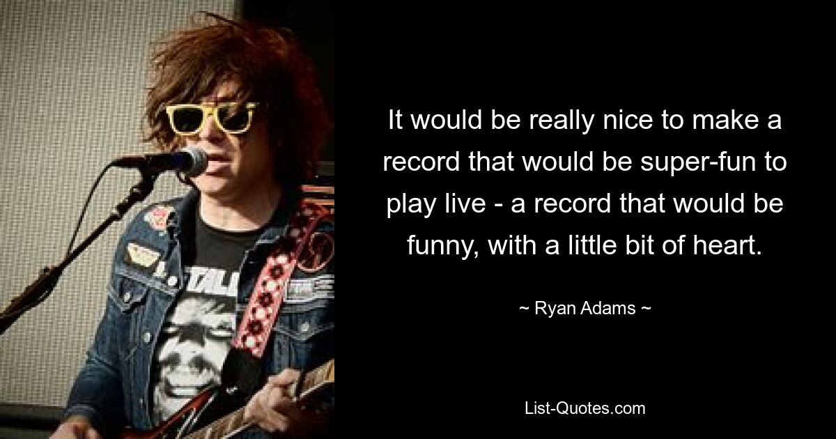 It would be really nice to make a record that would be super-fun to play live - a record that would be funny, with a little bit of heart. — © Ryan Adams