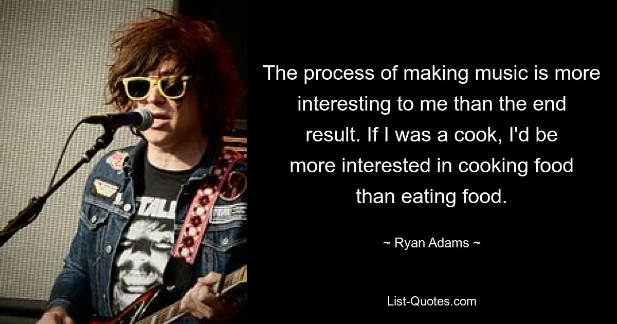 The process of making music is more interesting to me than the end result. If I was a cook, I'd be more interested in cooking food than eating food. — © Ryan Adams