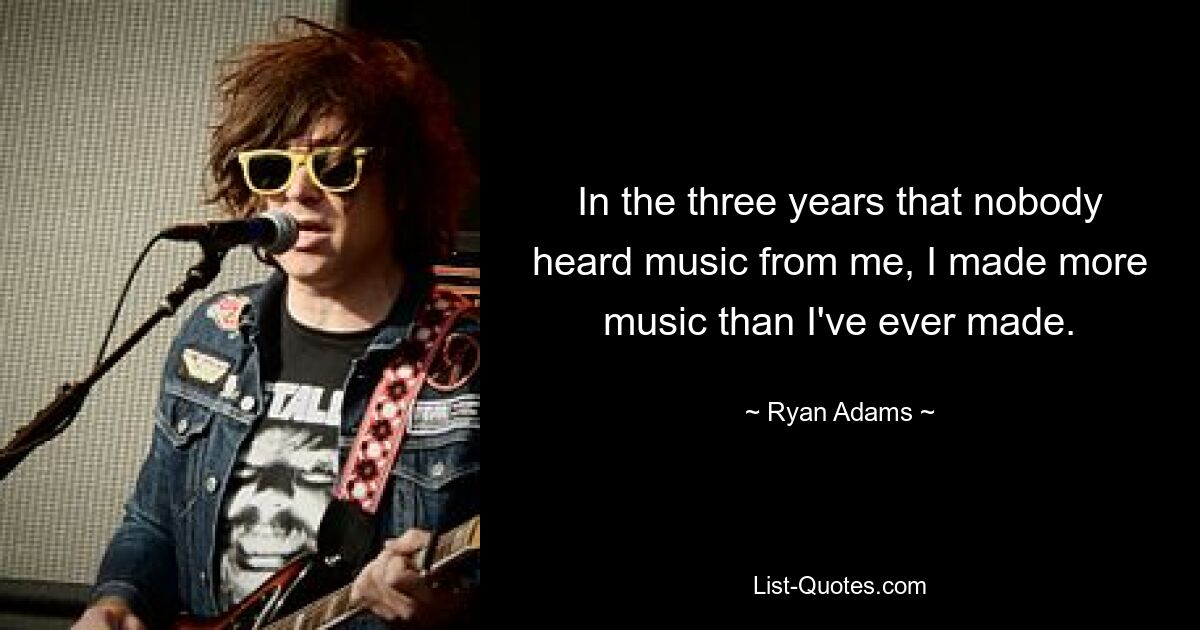 In the three years that nobody heard music from me, I made more music than I've ever made. — © Ryan Adams