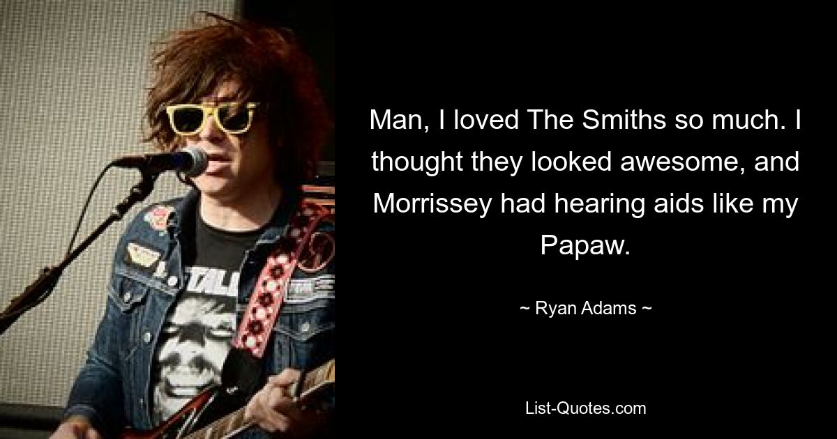 Man, I loved The Smiths so much. I thought they looked awesome, and Morrissey had hearing aids like my Papaw. — © Ryan Adams