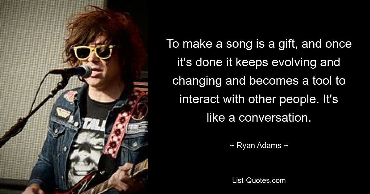 To make a song is a gift, and once it's done it keeps evolving and changing and becomes a tool to interact with other people. It's like a conversation. — © Ryan Adams