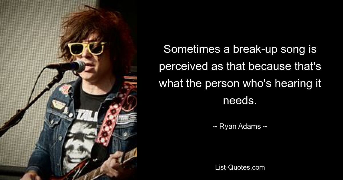 Sometimes a break-up song is perceived as that because that's what the person who's hearing it needs. — © Ryan Adams