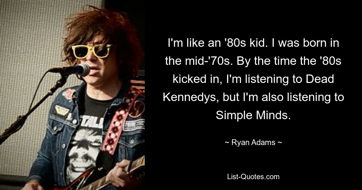 I'm like an '80s kid. I was born in the mid-'70s. By the time the '80s kicked in, I'm listening to Dead Kennedys, but I'm also listening to Simple Minds. — © Ryan Adams