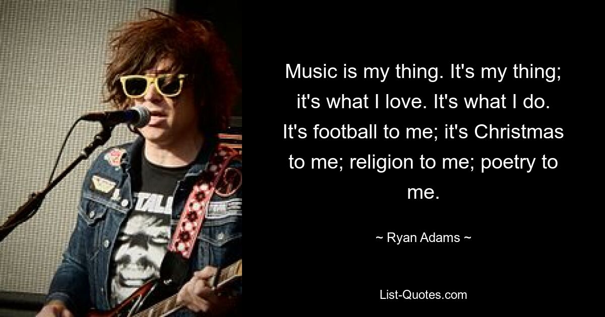 Music is my thing. It's my thing; it's what I love. It's what I do. It's football to me; it's Christmas to me; religion to me; poetry to me. — © Ryan Adams