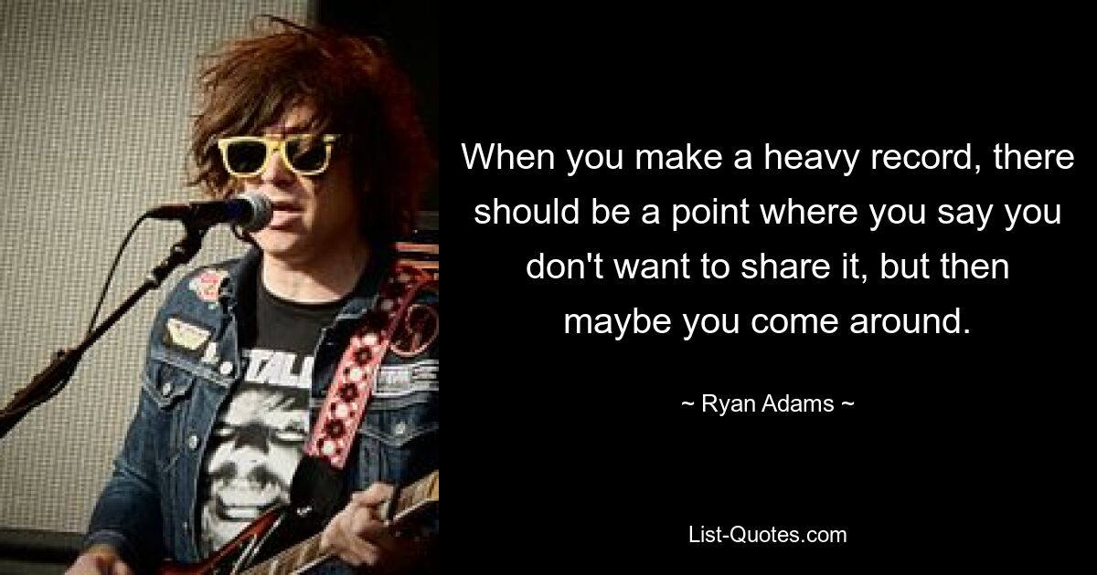 When you make a heavy record, there should be a point where you say you don't want to share it, but then maybe you come around. — © Ryan Adams