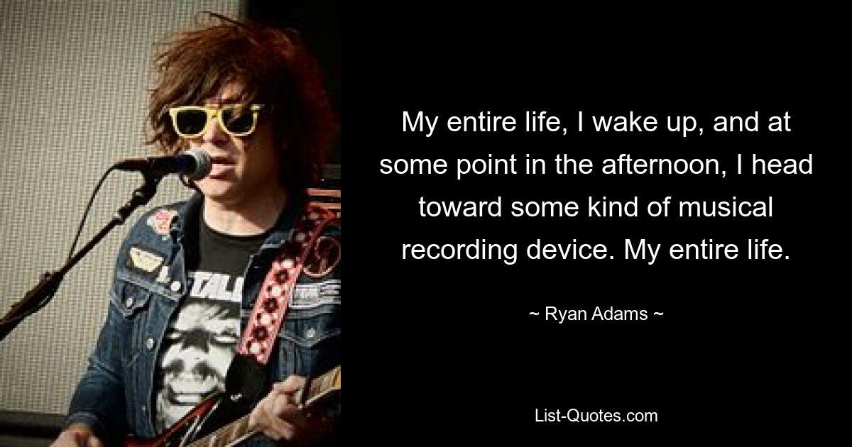 My entire life, I wake up, and at some point in the afternoon, I head toward some kind of musical recording device. My entire life. — © Ryan Adams