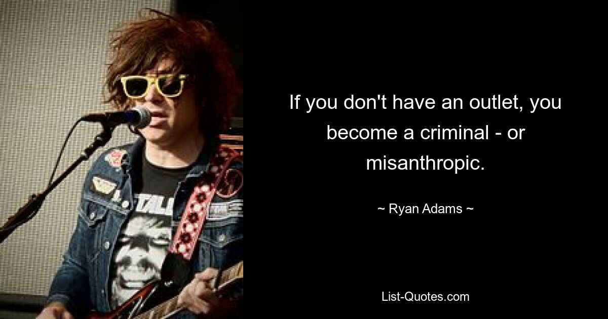 If you don't have an outlet, you become a criminal - or misanthropic. — © Ryan Adams