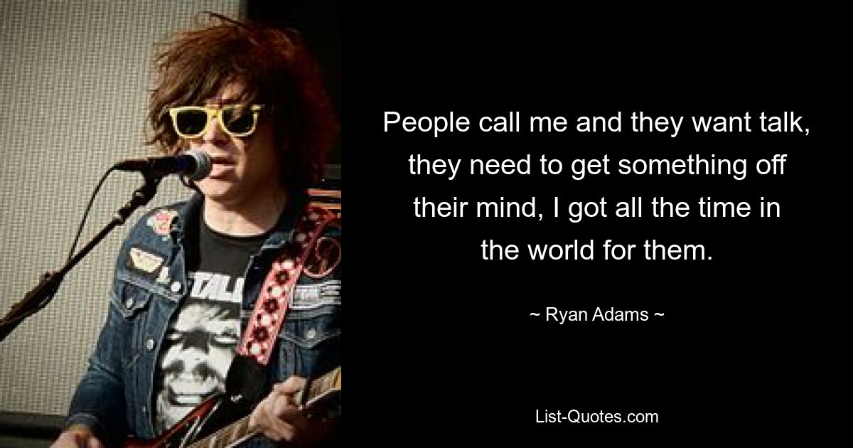 People call me and they want talk, they need to get something off their mind, I got all the time in the world for them. — © Ryan Adams