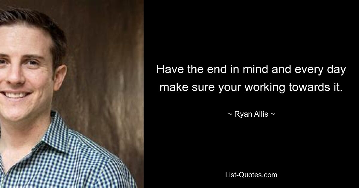 Have the end in mind and every day make sure your working towards it. — © Ryan Allis