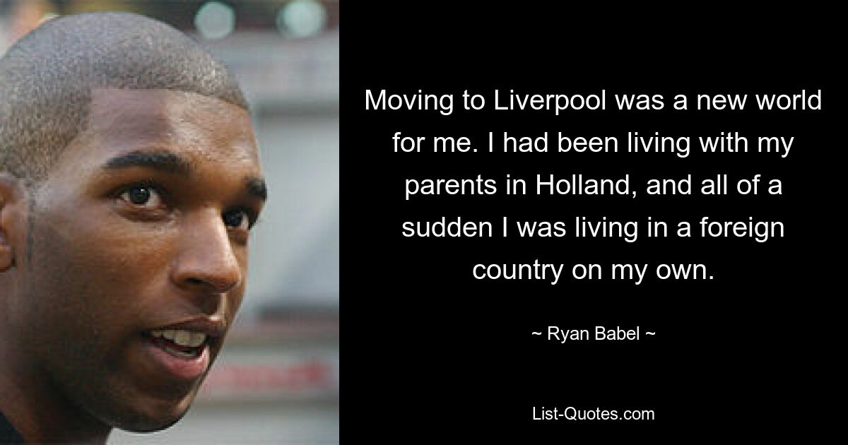 Moving to Liverpool was a new world for me. I had been living with my parents in Holland, and all of a sudden I was living in a foreign country on my own. — © Ryan Babel