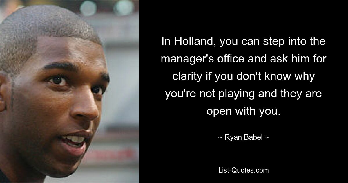 In Holland, you can step into the manager's office and ask him for clarity if you don't know why you're not playing and they are open with you. — © Ryan Babel