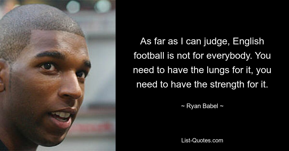 As far as I can judge, English football is not for everybody. You need to have the lungs for it, you need to have the strength for it. — © Ryan Babel