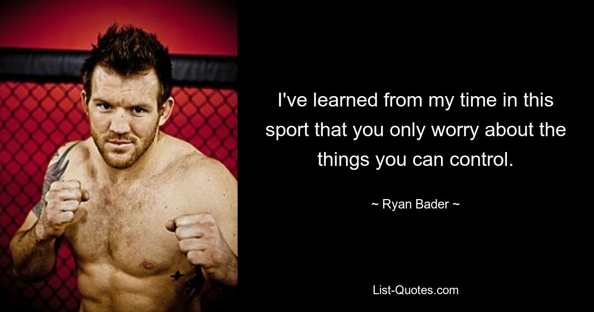 I've learned from my time in this sport that you only worry about the things you can control. — © Ryan Bader