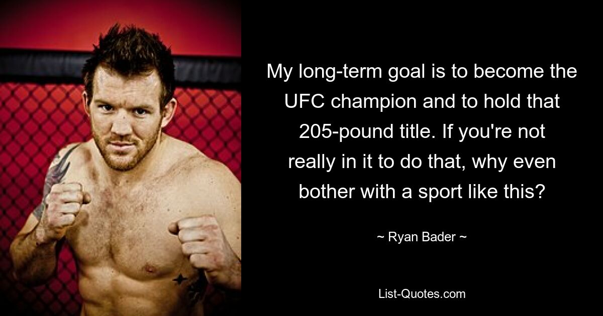 My long-term goal is to become the UFC champion and to hold that 205-pound title. If you're not really in it to do that, why even bother with a sport like this? — © Ryan Bader