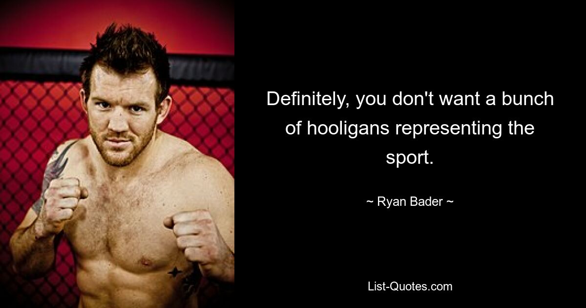 Definitely, you don't want a bunch of hooligans representing the sport. — © Ryan Bader