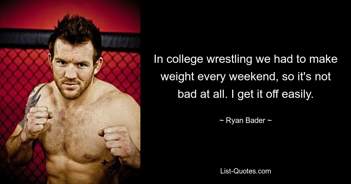 In college wrestling we had to make weight every weekend, so it's not bad at all. I get it off easily. — © Ryan Bader