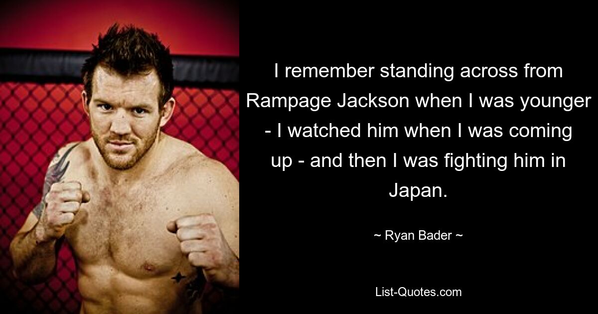 I remember standing across from Rampage Jackson when I was younger - I watched him when I was coming up - and then I was fighting him in Japan. — © Ryan Bader