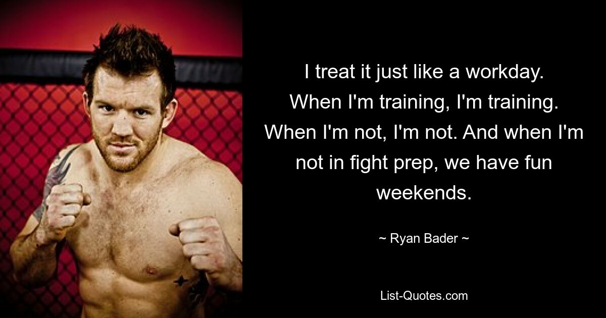 I treat it just like a workday. When I'm training, I'm training. When I'm not, I'm not. And when I'm not in fight prep, we have fun weekends. — © Ryan Bader