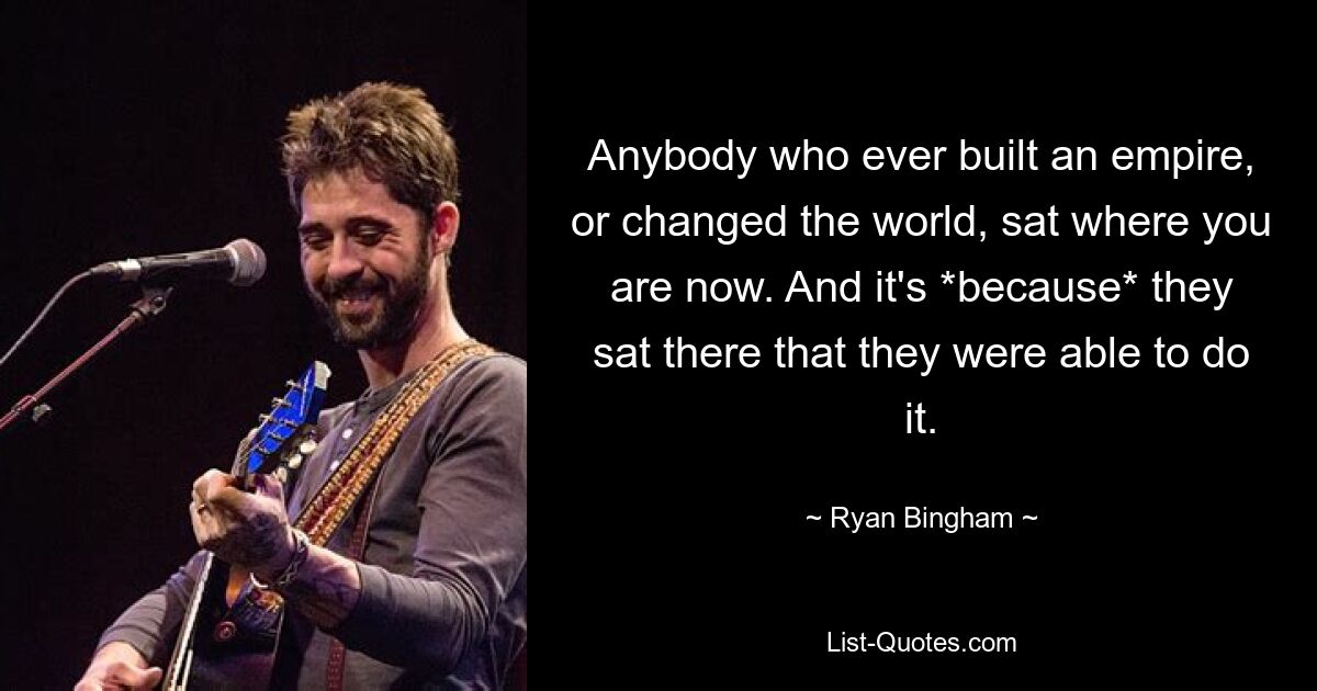 Anybody who ever built an empire, or changed the world, sat where you are now. And it's *because* they sat there that they were able to do it. — © Ryan Bingham