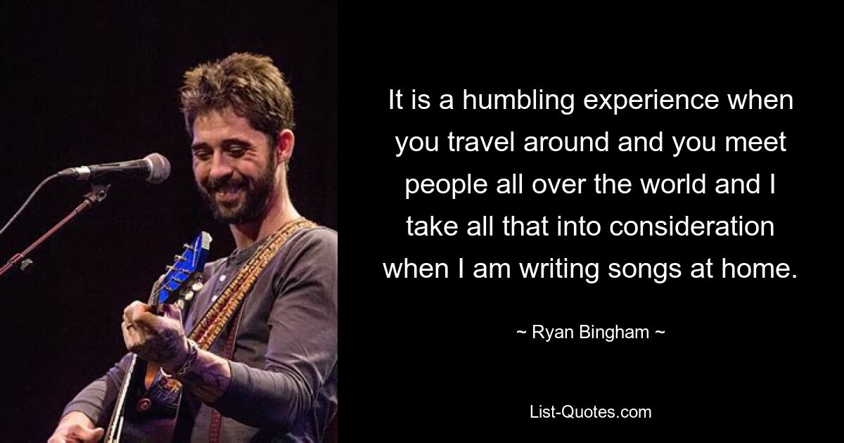 It is a humbling experience when you travel around and you meet people all over the world and I take all that into consideration when I am writing songs at home. — © Ryan Bingham