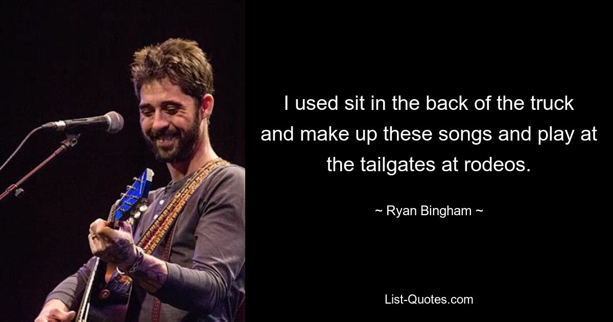 I used sit in the back of the truck and make up these songs and play at the tailgates at rodeos. — © Ryan Bingham