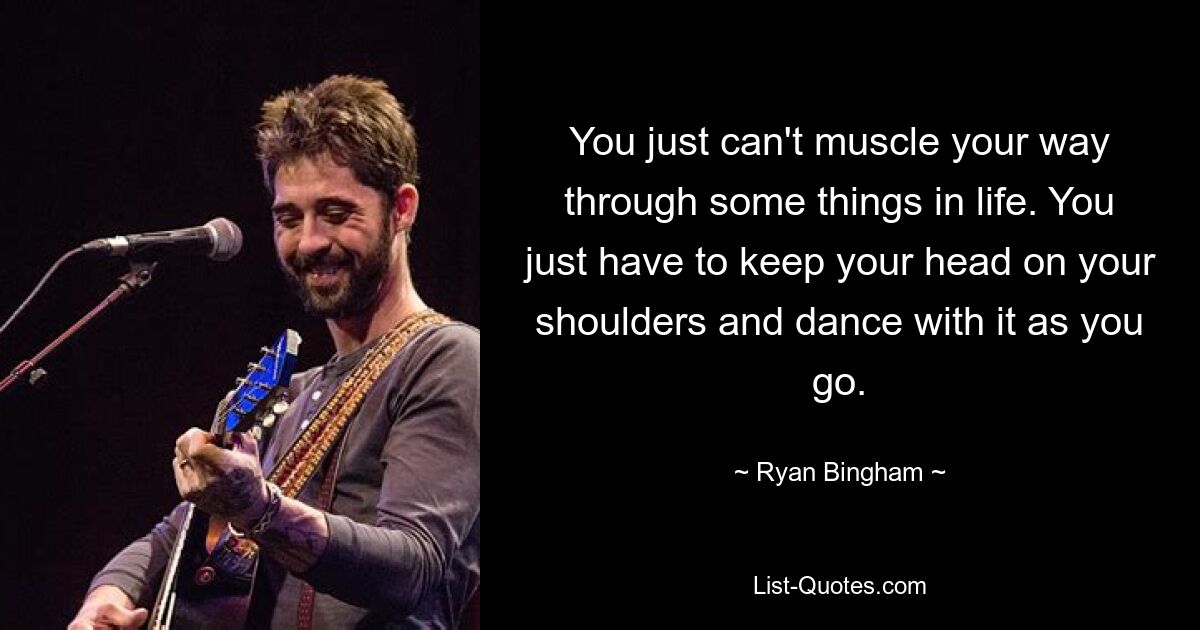 You just can't muscle your way through some things in life. You just have to keep your head on your shoulders and dance with it as you go. — © Ryan Bingham