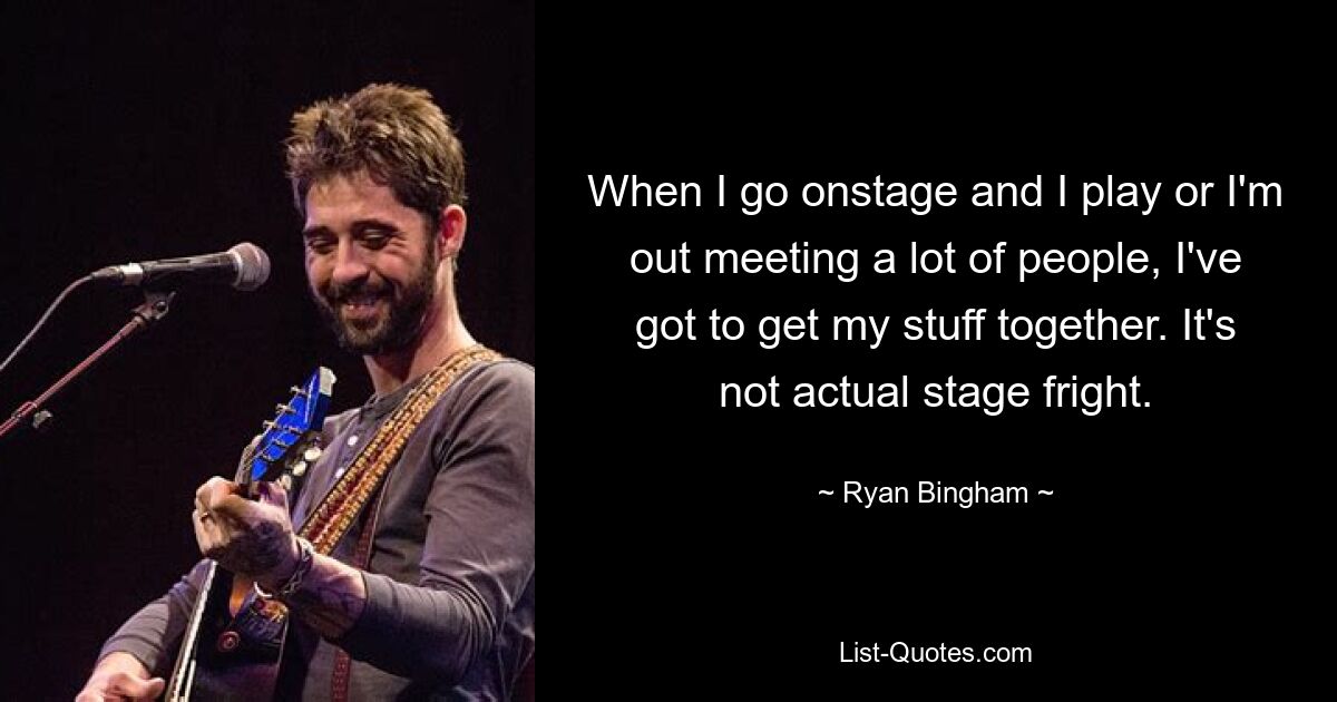 When I go onstage and I play or I'm out meeting a lot of people, I've got to get my stuff together. It's not actual stage fright. — © Ryan Bingham