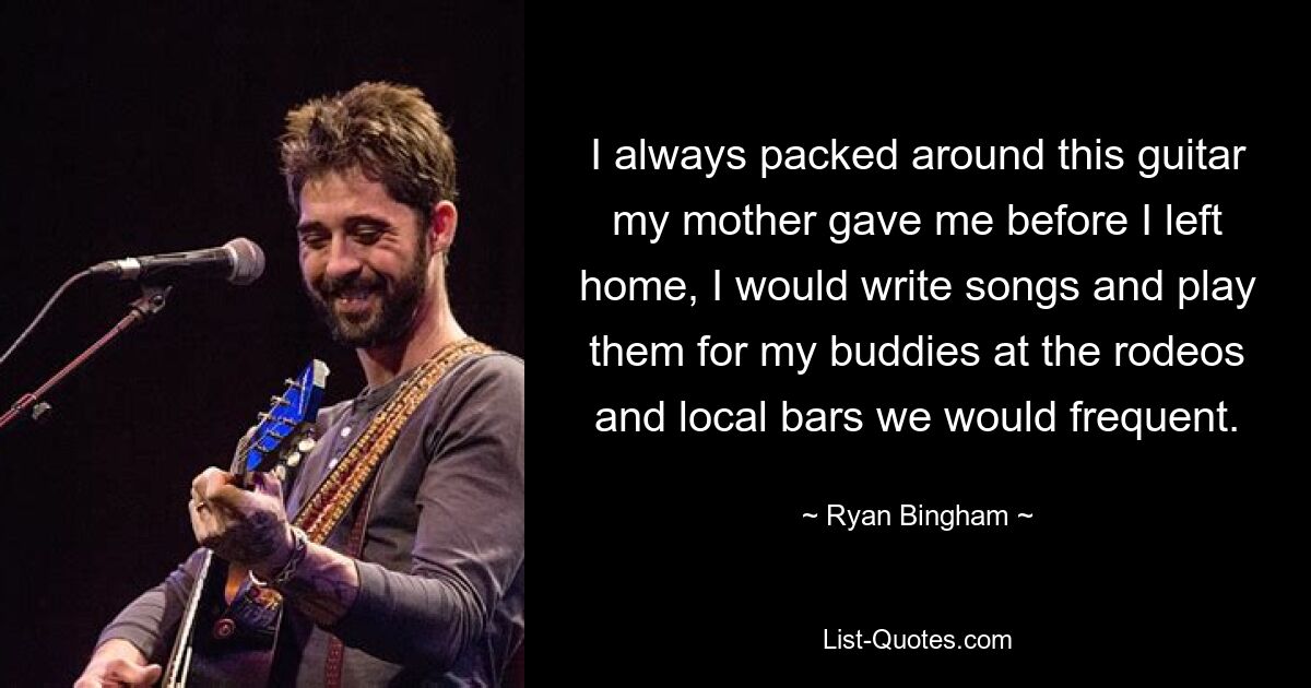 I always packed around this guitar my mother gave me before I left home, I would write songs and play them for my buddies at the rodeos and local bars we would frequent. — © Ryan Bingham