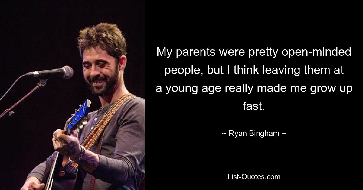 My parents were pretty open-minded people, but I think leaving them at a young age really made me grow up fast. — © Ryan Bingham