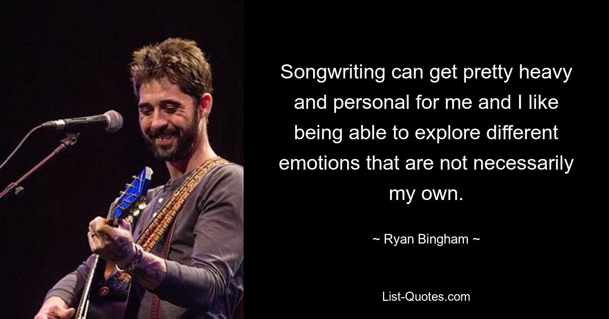 Songwriting can get pretty heavy and personal for me and I like being able to explore different emotions that are not necessarily my own. — © Ryan Bingham