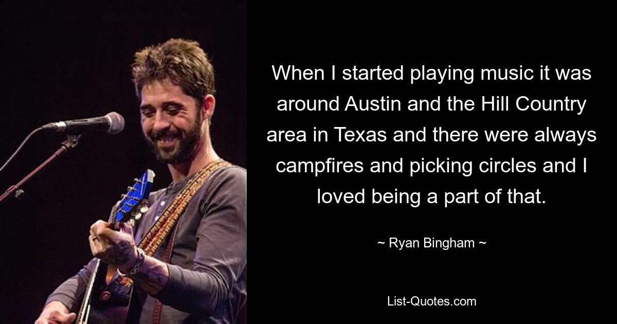 When I started playing music it was around Austin and the Hill Country area in Texas and there were always campfires and picking circles and I loved being a part of that. — © Ryan Bingham