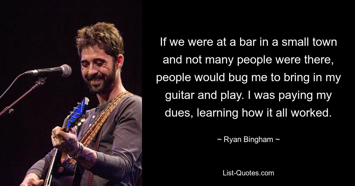 If we were at a bar in a small town and not many people were there, people would bug me to bring in my guitar and play. I was paying my dues, learning how it all worked. — © Ryan Bingham