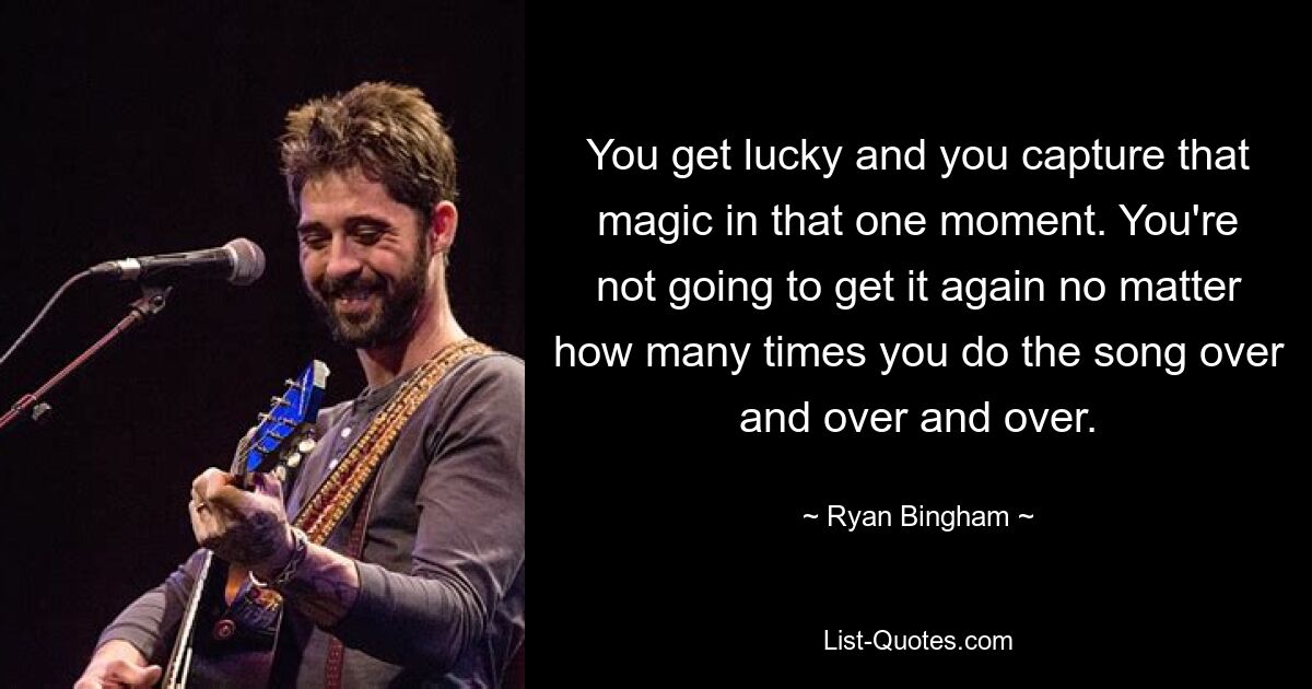 You get lucky and you capture that magic in that one moment. You're not going to get it again no matter how many times you do the song over and over and over. — © Ryan Bingham