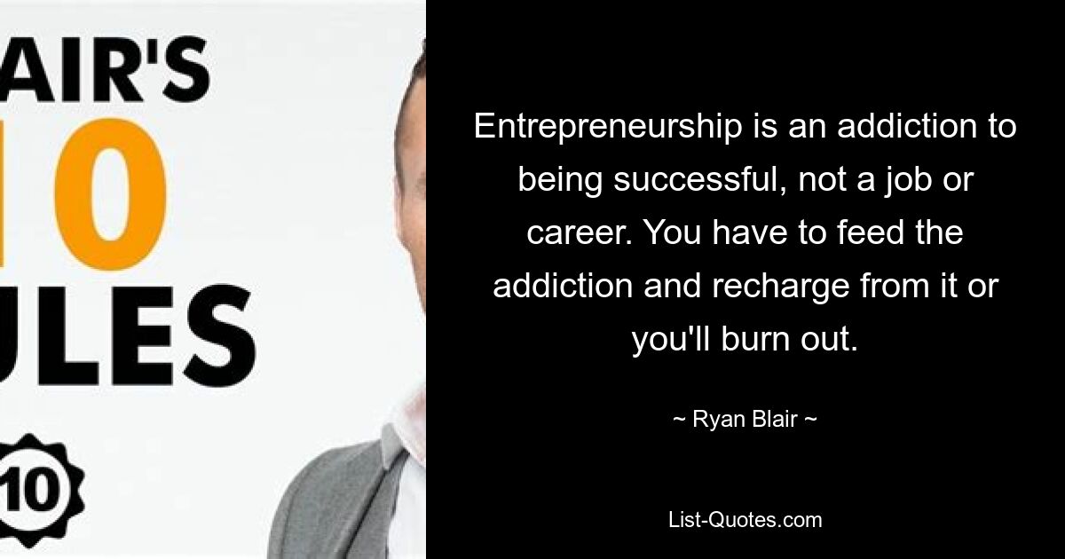 Entrepreneurship is an addiction to being successful, not a job or career. You have to feed the addiction and recharge from it or you'll burn out. — © Ryan Blair