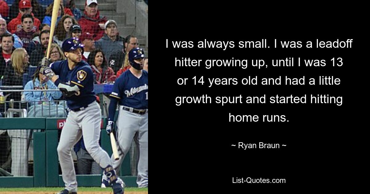 I was always small. I was a leadoff hitter growing up, until I was 13 or 14 years old and had a little growth spurt and started hitting home runs. — © Ryan Braun