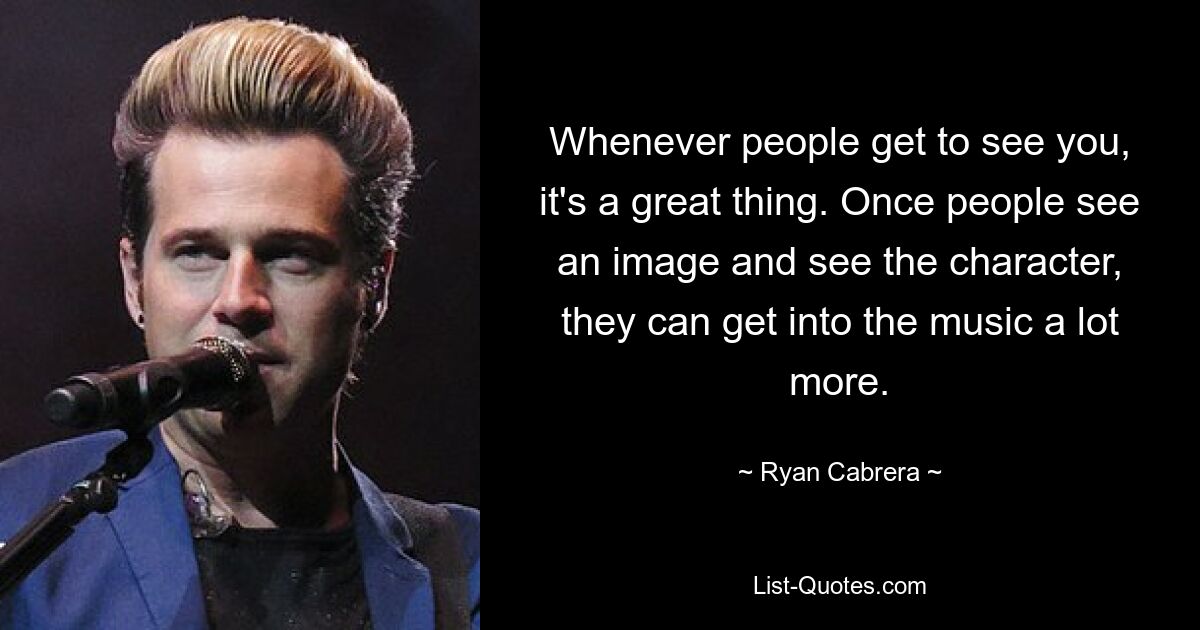 Whenever people get to see you, it's a great thing. Once people see an image and see the character, they can get into the music a lot more. — © Ryan Cabrera