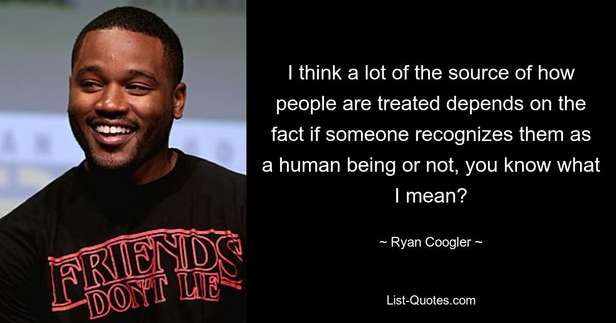 I think a lot of the source of how people are treated depends on the fact if someone recognizes them as a human being or not, you know what I mean? — © Ryan Coogler