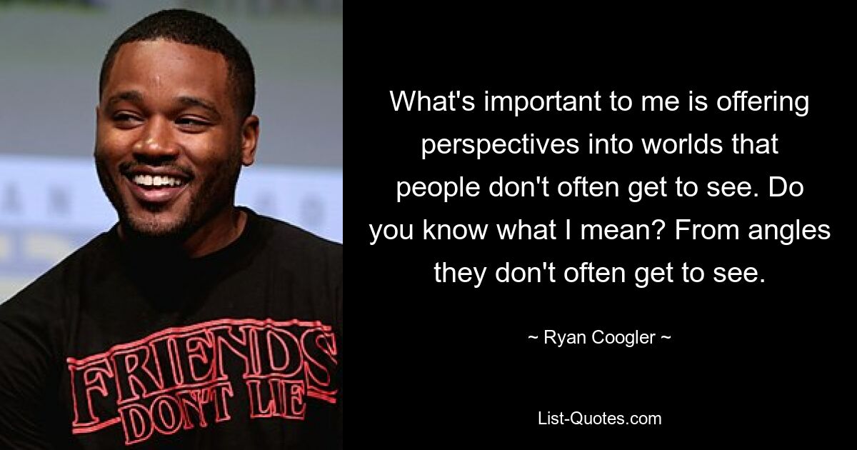 What's important to me is offering perspectives into worlds that people don't often get to see. Do you know what I mean? From angles they don't often get to see. — © Ryan Coogler