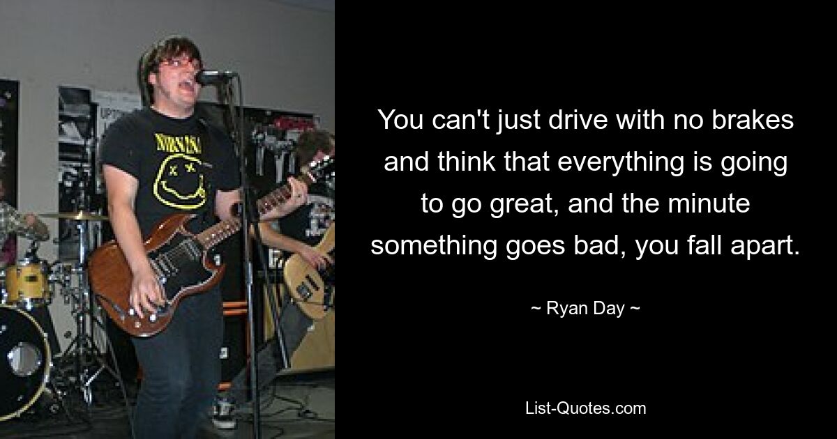 You can't just drive with no brakes and think that everything is going to go great, and the minute something goes bad, you fall apart. — © Ryan Day