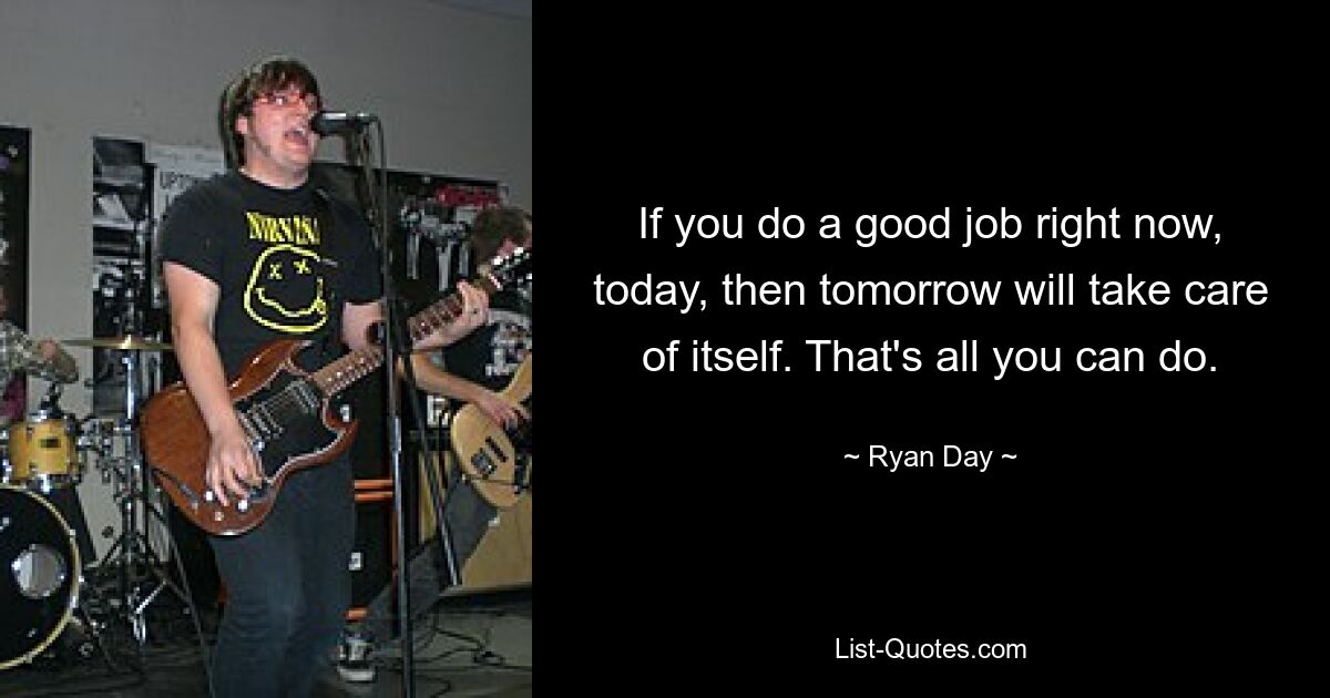 If you do a good job right now, today, then tomorrow will take care of itself. That's all you can do. — © Ryan Day