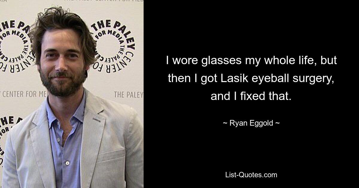 I wore glasses my whole life, but then I got Lasik eyeball surgery, and I fixed that. — © Ryan Eggold