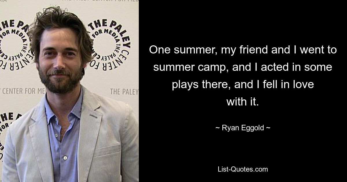 One summer, my friend and I went to summer camp, and I acted in some plays there, and I fell in love with it. — © Ryan Eggold