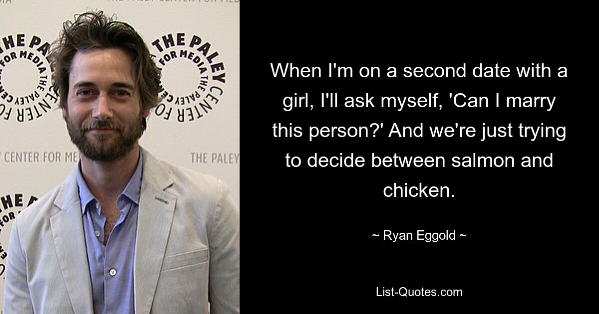 When I'm on a second date with a girl, I'll ask myself, 'Can I marry this person?' And we're just trying to decide between salmon and chicken. — © Ryan Eggold