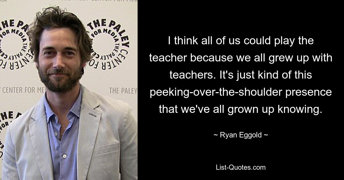 I think all of us could play the teacher because we all grew up with teachers. It's just kind of this peeking-over-the-shoulder presence that we've all grown up knowing. — © Ryan Eggold