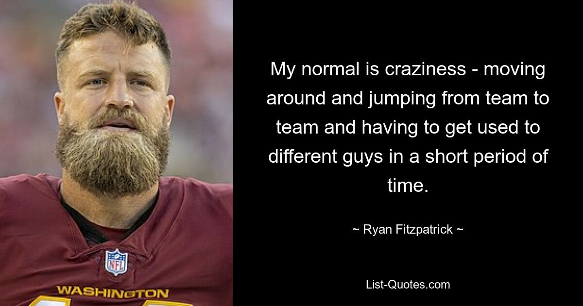 My normal is craziness - moving around and jumping from team to team and having to get used to different guys in a short period of time. — © Ryan Fitzpatrick